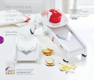 89604 | Super Chef
35,9 comprimento X 14,6 largura
X 8,12 altura (cm)
Acompanha: 1 Protetor de dedos e
2 lâminas: 1 plana e 1 ondulada
R$
356,00
Para baixar o Livro de Receitas
do Super Chef, acesse o site:
www.tupperware.com.br
Palavra de busca: Super Chef
Cortes em fatias
iguais e precisas
Não importa qual
seja a sua receita,
o Super Chef vai
ajudar você
36
 