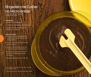 * O tempo de preparo pode variar de acordo com a potên-
cia de cada micro-ondas
** Utilize sem a tampa somente para a receita de brigadeiro
Brigadeiro de Colher
no Micro-ondas
Tempo de preparo: 6 minutos*
Rendimento: 450ml
Ingredientes:
- 1 lata de leite condensado
- 2 colheres de sopa de chocolate em pó
- 1 colher de sopa de manteiga em
temperatura ambiente
Modo de Preparo**:
1. Coloque todos os ingredientes no
Cristalware 2 litros e misture com
a Pá Batedeira
2. Leve o Cristalware ao micro-ondas
por 3 minutos
3. Retire do micro-ondas e misture
novamente com a Pá Batedeira
4. Retorne ao micro-ondas e deixe
terminar o cozimento por mais
3 minutos
5. Aguarde esfriar antes de consumir
4
 