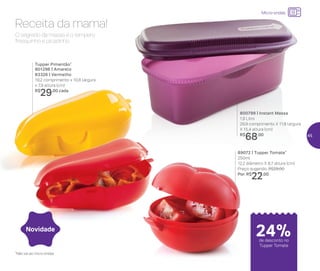 Receita da mama!
O segredo da massa é o tempero
fresquinho e picadinho
800799 | Instant Massa
1,9 Litro
29,9 comprimento X 11,8 largura
X 15,4 altura (cm)
R$
68,00
89072 | Tupper Tomate*
250ml
12,2 diâmetro X 8,7 altura (cm)
Preço sugerido: R$29,00
Por: R$
22,00
Tupper Pimentão*
801296 | Amarelo
83326 | Vermelho
19,2 comprimento x 10,8 largura
x 7,9 altura (cm)
R$
29,00 cada
24%de desconto no
Tupper Tomate
Novidade
Micro-ondas
*Não vai ao micro-ondas
45
 