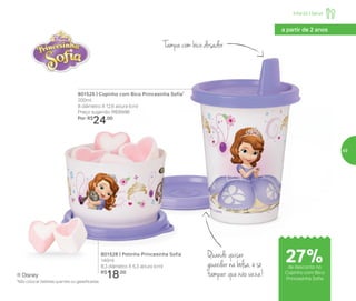 ® Disney
801525 | Copinho com Bico Princesinha Sofia*
200ml
8 diâmetro X 12,6 altura (cm)
Preço sugerido: R$33,00
Por: R$
24,00
801528 | Potinho Princesinha Sofia
140ml
8,3 diâmetro X 5,3 altura (cm)
R$
18,00
Infantil | Servir
a partir de 2 anos
Tampa com bico dosador
Quando quiser
guardar na bolsa, é só
tampar que não vaza!
*Não colocar bebidas quentes ou gaseificadas
27%de desconto no
Copinho com Bico
Princesinha Sofia
49
 