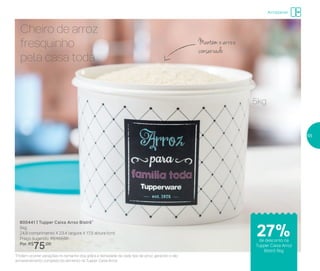 Cheiro de arroz
fresquinho
pela casa toda
31%de desconto no
conjunto de Tigelas
Murano 550ml
Mantém o arroz
conservado
800441 | Tupper Caixa Arroz Bistrô*
5kg
24,9 comprimento X 23,4 largura X 17,5 altura (cm)
Preço sugerido: R$103,00
Por: R$
75,00
27%de desconto na
Tupper Caixa Arroz
Bistrô 5kg
*Podem ocorrer variações no tamanho dos grãos e densidade de cada tipo de arroz, gerando o não
armazenamento completo do alimento na Tupper Caixa Arroz
Armazenar
5kg
55
 