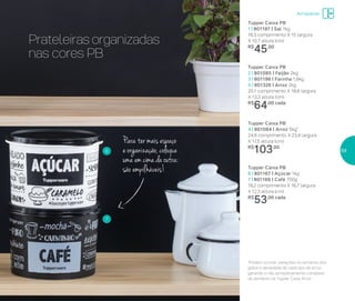 Prateleiras organizadas
nas cores PB
Para ter mais espaço
e organização, coloque
uma em cima da outra:
são empilháveis!
Armazenar
6
7
Tupper Caixa PB
2 | 801085 | Feijão 2kg
3 | 801196 | Farinha 1,8kg
5 | 801326 | Arroz 2kg
20,1 comprimento X 18,6 largura
X 13,3 altura (cm)
R$
64,00 cada
Tupper Caixa PB
4 | 801084 | Arroz 5kg*
24,9 comprimento X 23,4 largura
X 17,5 altura (cm)
R$
103,00
Tupper Caixa PB
6 | 801167 | Açúcar 1kg
7 | 801166 | Café 700g
18,2 comprimento X 16,7 largura
X 12,3 altura (cm)
R$
53,00 cada
*Podem ocorrer variações no tamanho dos
grãos e densidade de cada tipo de arroz,
gerando o não armazenamento completo
do alimento na Tupper Caixa Arroz
Tupper Caixa PB
1 | 801197 | Sal 1kg
16,3 comprimento X 15 largura
X 10,7 altura (cm)
R$
45,00
59
 