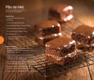 Pão de Mel
Tempo de preparo: 40 minutos
Rendimento: 30 unidades
Ingredientes:
- ½ xícara de chocolate em pó
peneirado
- 1 xícara de açúcar peneirado
- 3 xícaras de farinha de trigo peneirada
- 1 colher (chá) de canela em pó
- 1 ½ xícara de leite integral morno
- ½ xícara de mel
- 2 receitas de brigadeiro feito no
Cristalware 2 litros
Modo de Preparo:
1. Em uma Mega Criativa 10 litros, misture o
chocolate em pó, a farinha de trigo, o açúcar, o
mel e o leite morno
2. Transfira esta mistura para uma assadeira
retangular untada e leve ao forno pré-aquecido a
180o
C por 25 minutos até assar
3. Retire do forno, espere esfriar e divida o bolo ao
meio no sentido horizontal
4.	Recheie o bolo com metade do brigadeiro (ainda
quente) e cubra-o com a outra metade
5.	Corte o bolo em quadrados de 5cm x 5cm e sirva
6
 