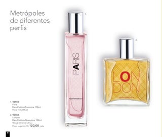 1.
2.
Metrópoles
de diferentes
perﬁs
1. 96985
Paris
Deo-Colônia Feminina 100ml
Floral Frutal Musk
2. 96984
London
Deo-Colônia Masculina 100ml
Woody Oriental Citrus
Preço sugerido: R$ 120,00 cada
6
 