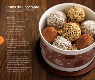Trufas de Chocolate
Tempo de preparo: 15 minutos + refrigeração
Rendimento: 40 unidades
Ingredientes:
- 1 lata de creme de leite sem soro
- 300 gramas de chocolate meio
amargo picado
- 2 xícaras de chocolate em pó
- ½ tablete de manteiga em
temperatura ambiente
- Gotinhas de conhaque
Modo de Preparo:
1. No Cristalware 2 litros, coloque o
creme de leite e o chocolate e leve
ao forno de micro-ondas por um
minuto e meio
2. Retire e misture bem até o chocolate
derretido se misturar com o creme
de leite
3. Misture este creme com 1 xícara
do chocolate em pó, acrescente a
manteiga e as gotinhas de conhaque,
misture bem e leve ao refrigerador
por aproximadamente 1 dia
4.	Retire do refrigerador, faça bolinhas
e passe-as no chocolate em pó,
coco ou castanhas e sirva
8
 