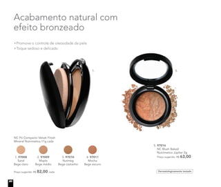 Promove o controle de oleosidade da pele
Toque sedoso e delicado
Acabamento natural com
efeito bronzeado
5. 97016
NC Blush Baked
Nutrimetics Júpiter 2g
Preço sugerido: R$ 63,00
Dermatologicamente testado
NC Pó Compacto Velvet Finish
Mineral Nutrimetics 11g cada
Preço sugerido: R$ 82,00 cada
1. 97008
Sand
Bege claro
2. 97009
Maple
Bege médio
3. 97010
Nutmeg
Bege castanho
4. 97011
Mocha
Bege escuro
5.1.
Promove o controle de oleosidade da pele
Toque sedoso e delicado
efeito bronzeado
NC Pó Compacto Velvet Finish
Mineral Nutrimetics 11g cada
97008
Bege claro
2. 97009
Maple
Bege médio
3. 97010
Nutmeg
Bege castanho
4. 97011
Mocha
Bege escuro
1.
20
 