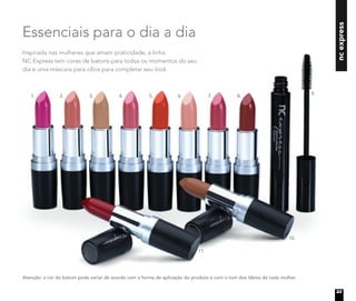 Inspirada nas mulheres que amam praticidade, a linha
NC Express tem cores de batons para todos os momentos do seu
dia e uma máscara para cílios para completar seu look.
Essenciais para o dia a dia
ncexpress
Atenção: a cor do batom pode variar de acordo com a forma de aplicação do produto e com o tom dos lábios de cada mulher.
1. 2. 3. 4. 5. 8.7.6.
10.
11.
9.
23
 