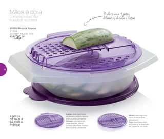 Com este produto, faça
maravilhas na cozinha!
Mãos à obra
802318 | Prática Púrpura
2 Litros
29,1 diâm. X 8,2 alt. (cm)
R$
135,00
Produto único, 4 jeitos
diferentes de ralar e fatiar
Fatias: ideal para fatiar
abobrinha, pepino, batata,
entre outros alimentos.
Grosso: rala legumes
para saladas, queijo,
tomate para fazer molho,
entre outros alimentos.
4 jeitos
de ralar é
só com a
Prática!
Médio: rala legumes,
coco, entre outros
alimentos.
Fino: ideal para ralar
as frutas e os legumes
da “papinha” do bebê.
14
 