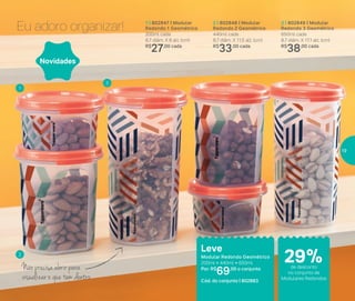 Eu adoro organizar! 1 | 802847 | Modular
Redondo 1 Geométrico
200ml cada
8,7 diâm. X 6 alt. (cm)
R$
27,00 cada
2 | 802848 | Modular
Redondo 2 Geométrico
440ml cada
8,7 diâm. X 11,5 alt. (cm)
R$
33,00 cada
3 | 802849 | Modular
Redondo 3 Geométrico
650ml cada
8,7 diâm. X 17,1 alt. (cm)
R$
38,00 cada
Leve
Modular Redondo Geométrico
200ml + 440ml + 650ml
Por: R$
69,00 o conjunto
Cód. do conjunto | 802883
Novidades
Não precisa abrir para
visualizar o que tem dentro
1
2
3
de desconto
no conjunto de
Modulares Redondos
29%
19
 