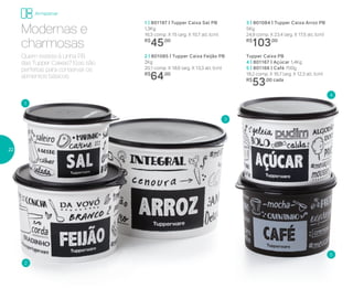 1 | 801197 | Tupper Caixa Sal PB
1,3Kg
16,3 comp. X 15 larg. X 10,7 alt. (cm)
R$
45,00
Tupper Caixa PB
4 | 801167 | Açúcar 1,4Kg
5 | 801166 | Café 700g
18,2 comp. X 16,7 larg. X 12,3 alt. (cm)
R$
53,00 cada
3 | 801084 | Tupper Caixa Arroz PB
5Kg
24,9 comp. X 23,4 larg. X 17,5 alt. (cm)
R$
103,00
2 | 801085 | Tupper Caixa Feijão PB
2Kg
20,1 comp. X 18,6 larg. X 13,3 alt. (cm)
R$
64,00
Quem resiste à Linha PB
das Tupper Caixas? Elas são
perfeitas para conservar os
alimentos básicos.
Modernas e
charmosas
1
2
3
4
5
Armazenar
22
 