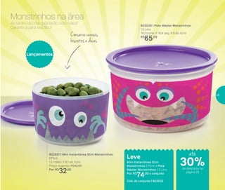 803030 | Pote Master Monstrinhos
1,5 Litro
19,2 comp. X 16,4 larg. X 6 alt. (cm)
R$
65,00
802921 | Mini Instantânea Slim Monstrinhos
575ml
13,1 diâm. X 8,1 alt. (cm)
Preço sugerido: R$42,00
Por: R$
32,00
Lançamentos
Leve
Mini Instantânea Slim
Monstrinhos 575ml + Pote
Master Monstrinhos 1,5 Litro
Por: R$
74,00 o conjunto
Cód. do conjunto | 803033
As tardes da criançada terão outro sabor.
Garanta já para seu filho!
Monstrinhos na área
Conserve cereais,
biscoitos e doces
até
de desconto na
página 25
30%
25
 