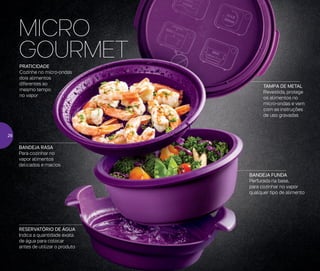 BANDEJA FUNDA
Perfurada na base,
para cozinhar no vapor
qualquer tipo de alimento
RESERVATÓRIO DE ÁGUA
Indica a quantidade exata
de água para colocar
antes de utilizar o produto
TAMPA DE METAL
Revestida, protege
os alimentos no
micro-ondas e vem
com as instruções
de uso gravadas
PRATICIDADE
Cozinhe no micro-ondas
dois alimentos
diferentes ao
mesmo tempo
no vapor
MICRO
GOURMET
BANDEJA RASA
Para cozinhar no
vapor alimentos
delicados e macios
26
 