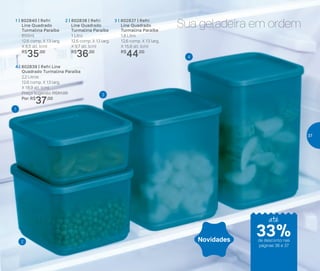 Sua geladeira em ordem2 | 802838 | Refri
Line Quadrado
Turmalina Paraíba
1 Litro
	 12,6 comp. X 13 larg.
	 X 9,7 alt. (cm)
	R$
36,00
3 | 802837 | Refri
Line Quadrado
Turmalina Paraíba
1,8 Litro
	 12,6 comp. X 13 larg.
	 X 15,8 alt. (cm)
	R$
44,00
4 | 802839 | Refri Line
Quadrado Turmalina Paraíba
2,2 Litros
	 12,6 comp. X 13 larg.
X 18,9 alt. (cm)
	 Preço sugerido: R$51,00
	 Por: R$
37,00
1 | 802840 | Refri
Line Quadrado
Turmalina Paraíba
650ml
	 12,6 comp. X 13 larg.
	 X 6,5 alt. (cm)
	 R$
35,00
4
3
2
1
Novidades
até
de desconto nas
páginas 36 e 37
33%
37
 