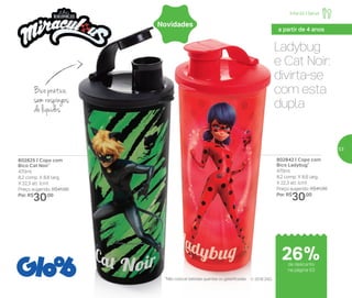 Ladybug
e Cat Noir:
divirta-se
com esta
dupla
802825 | Copo com
Bico Cat Noir*
470ml
8,2 comp. X 8,6 larg.
X 22,3 alt. (cm)
Preço sugerido: R$41,00
Por: R$
30,00
802842 | Copo com
Bico Ladybug*
470ml
8,2 comp. X 8,6 larg.
X 22,3 alt. (cm)
Preço sugerido: R$41,00
Por: R$
30,00
*Não colocar bebidas quentes ou gaseificadas
Bico prático,
sem respingos
de líquidos
© 2018 ZAG
Novidades
Infantil | Servir
a partir de 4 anos
de desconto
na página 53
26%
53
 
