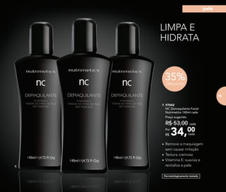 LIMPA E
HIDRATA
Dermatologicamente testado
•	Remove a maquiagem
sem causar irritação
•	Textura cremosa
•	Vitamina E: suaviza e
revitaliza a pele
9. 97042	
	 NC Demaquilante Facial
	 Nutrimetics 140ml cada
34,00Por
R$
Preço sugerido:
R$ 53,00 cada
cada
35%Desconto
9.
75
pele
75
 