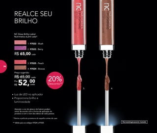 ** Válido para os códigos 97024 e 97025.
* Retire a película protetora do espelho antes de usar.
Dermatologicamente testado
REALCE SEU
BRILHO
•	Luz de LED no aplicador
•	Proporciona brilho e
luminosidade
Atenção: a cor do gloss e do batom podem
variar de acordo com a forma de aplicação do
produto e com o tom dos lábios de cada pessoa.
	 NC Gloss Brilho Labial
	 Nutrimetics 6,2ml cada*
R$ 65,00 cada
2. 97023 - Berry
1. 97022 - Blush
4.3.
20%Desconto**52,00Por
R$
Preço sugerido:
R$ 65,00 cada
cada
3. 97025 - Peach
4. 97024 - Bronze
76
 