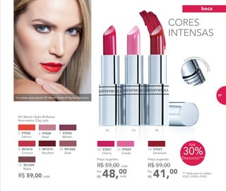 A modelo está usando NC Batom Hydra Brilliance Geranium.
30%Desconto***
Até
R$ 59,00 cada
	 NC Batom Hydra Brilliance
Nutrimetics 3,5g cada
6. 97028
	 Petal
5. 97026
Salmon
7. 97030
Merlot
10. 901206
Dusk
8. 901014
Crimson
11. 901209
Raisin
9. 901015
Bourbon
*** Válido para os códigos
97027, 97029 e 97031.
CORES
INTENSAS
13.12. 14.
Fechamento ma
gnético
48,00Por
R$
Preço sugerido:
R$ 59,00 cada
cada
12. 97031
Cherry
13. 97029
Candy
41,00Por
R$
Preço sugerido:
R$ 59,00
14. 97027
Geranium
boca
77
 