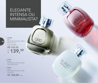 139,00Por
R$
Preço sugerido:
R$ 165,00
1. 901006	
	Gris
Deo-Colônia Feminina 100ml
	 Floriental Frutal
ELEGANTE
INTENSA OU
MINIMALISTA?
2. 97036	
	Rouge
Deo-Colônia Feminina 100ml
	Floral Woody Frutal
3. 97046	
	Blanc
Deo-Colônia Feminina 100ml
	 Frutal Floral
R$ 165,00 cada
1.
2.
3.
82
 