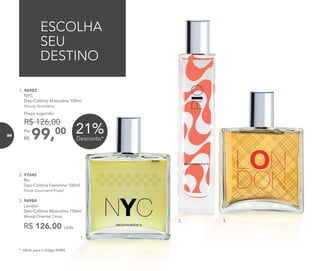 R$ 126,00 cada
2. 97045	
	Rio
Deo-Colônia Feminina 100ml
	 Floral Gourmand Frutal
3. 96984	
	London
Deo-Colônia Masculina 100ml
	Woody Oriental Citrus
ESCOLHA
SEU
DESTINO
21%Desconto*
* Válido para o código 96983.
1. 96983	
	NYC
Deo-Colônia Masculina 100ml
	Woody Aromático
99,00Por
R$
Preço sugerido:
R$ 126,00
1.
3.2.
84
 
