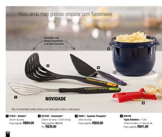 38
Ficou ainda mais gostoso preparar com Tupperware
Utensílios com
design ergonômico
e de fácil manuseio
NOVIDADE
891046 - Amassador*
29,8cm de comp. x 7,9cm de larg.
Preço sugerido: R$50,00
Por: R$39,00
2 88667 - Espátula Triangular*
30cm de comp.
Preço sugerido: R$50,00
387842 - Batedor*
28,5cm de comp.
Preço sugerido: R$94,00
1 800706
Tigela Batedeira - 1 Litro
16,9cm de diâm. x 11,6cm de alt.
Preço sugerido: R$41,00
4
1
2
5
3
4
*Não é recomendável contato contínuo com metal quente, chama ou óleo quente
 