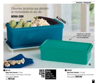 45
Armazenar - Refrigerador
800658
Maxi Caixa Turquish - 2,5 Litros
30,5cm de comp. x 16,7cm de larg. x 8,7cm de alt.
Preço sugerido: R$78,90
2801103
Mega Caixa Peacock - 6 Litros
37,5cm de comp. x 13cm de larg. x 17cm de alt.
Preço sugerido: R$95,90
Por: R$75,00
1
2
1
Diferentes tamanhos que atendem
às necessidades do seu dia
Impede que o alimento
entre em contato com
o ar do refrigerador
NOVA COR 6 LITROS
21%
de desconto
na Mega Caixa
Peacock - 6 Litros
DES
CON
TO
 