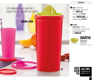 11
Destaques
Um delicioso suco,para dar o
toque final no seu café da manhã
até 29%
de desconto nas
páginas 10 e 11
DES
CON
TO
2
NOVA COR
801466
Guarda Suco - 1,4 Litro
10,3cm de diâm. x 21,5cm de alt.
Preço sugerido: R$48,00
Por: R$36,00
2
Espremedor
de Cítricos*
na compra do
Guarda Suco - 1,4 Litro
GRÁTIS
Copo - 265ml cada
6,8cm de diâm. x 13cm de alt.
1 Por: R$21,30
Cód. para 1 peça: 801457
1
4 por: R$15,00 cada
Cód. para 4 peças: 801458
*cores diversas
 