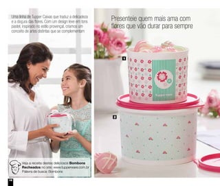 16
Presenteie quem mais ama com
flores que vão durar para sempre
2
1
Veja a receita destes deliciosos Bombons
Recheados no site: www.tupperware.com.br
Palavra de busca: Bombons
Uma linha de Tupper Caixas que traduz a delicadeza
e a doçura das flores. Com um design leve em tons
pastel, inspirado no estilo provençal, criamos um
conceito de artes distintas que se complementam
 