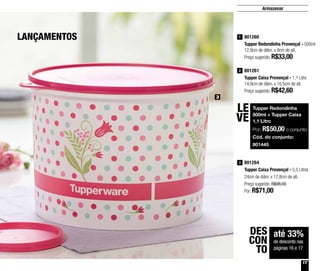 17
801264
Tupper Caixa Provençal - 5,5 Litros
24cm de diâm. x 17,8cm de alt.
Preço sugerido: R$98,00
Por: R$71,00
3
801260
Tupper Redondinha Provençal - 500ml
12,9cm de diâm. x 9cm de alt.
Preço sugerido: R$33,00
1
801261
Tupper Caixa Provençal - 1,1 Litro
14,9cm de diâm. x 10,5cm de alt.
Preço sugerido: R$42,60
2
3
LANÇAMENTOS
Tupper Redondinha
500ml + Tupper Caixa
1,1 Litro
Por: R$50,00 o conjunto
Cód. do conjunto:
801445
LE
VE
até 33%
de desconto nas
páginas 16 e 17
DES
CON
TO
Armazenar
 
