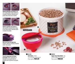 22
801344
Chef Saleiro - 450ml
14,1cm de diâm. x 8,4cm de alt.
Preço sugerido: R$34,00
1 800434
Tupper Caixa Feijão Bistrô - 2kg
18,2cm de diâm. x 13,3cm de alt.
Preço sugerido: R$60,80
2
2
NOVIDADE
1
Alça com trava de segurança
impede a abertura da tampa enquanto
estiver sob pressão
Válvula indicadora de pressão salta
com a alta pressão e baixa conforme a
a pressão é liberada, indicando que a
panela está pronta para ser aberta
Válvula reguladora de pressão se
ativa quando a pressão interna chega
ao seu ponto máximo, liberando assim
o excesso de pressão
Trava de segurança da válvula
de escape confere segurança na
liberação do que pode restar de
pressão antes da abertura da panela
 