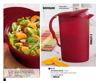 28
801277
Jarra Murano Marsala - 2 Litros
23cm de comp. x 10,8cm de larg. x 24,1cm de alt.
Preço sugerido: R$63,90
Por: R$45,00
1
Elegância na
hora de servir
Tampa abre e
fecha facilmente
1
NOVIDADE
2LITROS
Veja a receita desta deliciosa
Salada de Rúcula Agridoce
no site: www.tupperware.com.br
Palavra de busca: Rúcula
 