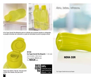 46
Abriu, bebeu, refrescou
24%
de desconto na Eco
Tupper Garrafa Plus
Margarita - 1 Litro
DES
CON
TO
801392
Eco Tupper Garrafa Plus Margarita - 1 Litro cada
9,2cm de diâm. x 28cm de alt.
Preço sugerido: R$58,60 cada
Por: R$44,00cada
*Eco Tupper Garrafa não vai ao freezer
NOVA COR
Tampa com sistema “flip-top”, fácil para abrir
e fechar. Bico dosador, fácil para servir
A Eco Tuper Garrafa Plus Margarita pode ser utilizada para armazenar líquidos no refrigerador,
na posição horizontal, sem vazamento, ou pode ser acomodada na porta na posição vertical
 
