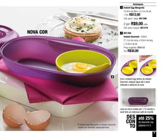 5
2
Destaques
801394
Instant Gourmet - 430ml
21,1cm de comp. x 6,6cm de larg.
x 13,8cm de alt.
Preço sugerido: R$40,50
Por: R$30,00
2
até 25%
de desconto nas
páginas 4 e 5
DES
CON
TO
Instant Egg Margarita
10,4cm de diâm. x 4,1cm de alt.
1 Por: R$12,00
Cód. para 1 peça: 801396
1
2 por: R$9,00 cada
Cód. para 2 peças: 801418
NOVA COR
Com o Instant Egg dentro do Instant
Gourmet, coloque água até o local
indicado e adicione os ovos
Leve ao micro-ondas por 1:15 minuto e
você terá um delicioso café da manhã
*O Instant Egg Margarita e o Instant Gourmet
podem ser vendidos separadamente
 