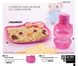 59
Infantil - Servir
2
1
A refeição ficou muito mais divertida
com o pratinho Hello Kitty
801113
Eco Kids Garrafa Hello Kitty* - 425ml
9,1cm de diâm. x 17cm de alt.
Preço sugerido: R$39,00
2801228
Pratinho Hello Kitty
23,8cm de comp. x 20cm de larg. x 1,2cm de alt.
Preço sugerido: R$32,00
Por: R$23,00
1
até 28%
de desconto nas
páginas 58 e 59
DES
CON
TO
©1976, 2016 SANRIO CO., LTD. Used Under License *Eco Kids Garrafa Hello Kitty não vai ao freezer
LANÇAMENTO
 