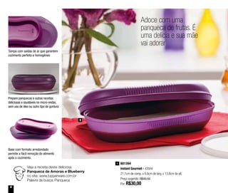6
Adoce com uma
panqueca de frutas. É
uma delícia e sua mãe
vai adorar
1
Veja a receita desta deliciosa
Panqueca de Amoras e Blueberry
no site: www.tupperware.com.br
Palavra de busca: Panqueca
801394
Instant Gourmet - 430ml
21,1cm de comp. x 6,6cm de larg. x 13,8cm de alt.
Preço sugerido: R$40,50
Por: R$30,00
1
Tampa com saídas de ar que garantem
cozimento perfeito e homogêneo
Prepare panquecas e outras receitas
deliciosas e saudáveis no micro-ondas,
sem uso de óleo ou outro tipo de gordura
Base com formato arredondado
permite a fácil remoção do alimento
após o cozimento
 
