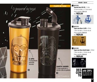 61
A partir de 4 anos
2
3
801224
Guarda Suco R2-D2 - 1 Litro
10,3cm de diâm. x 17,2cm de alt.
Preço sugerido: R$47,00
Por: R$33,00
1
801219
Copo com Bico C-3PO - 470ml
7,8cm de diâm. x 19,4cm de alt.
Preço sugerido: R$39,00
Por: R$29,00
2
801220
Copo com Bico Darth Vader - 470ml
7,8cm de diâm. x 19,4cm de alt.
Preço sugerido: R$39,00
Por: R$29,00
3
© & ™ Lucasfilm Ltd
C-3PO
O atrapalhado
androide
dourado
DARTH VADER
O mais poderoso e
temido vilão da galáxia
Infantil - Servir
até 29%
de desconto nas
páginas 60 e 61
DES
CON
TO
O despertar da força!
 
