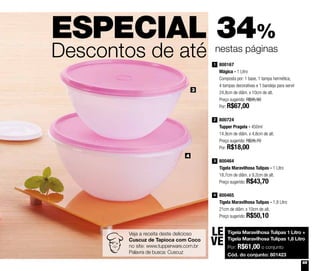 65
ESPECIAL 34%
Descontos de até nestas páginas
800167
Mágica - 1 Litro
Composta por: 1 base, 1 tampa hermética,
4 tampas decorativas e 1 bandeja para servir
24,8cm de diâm. x 10cm de alt.
Preço sugerido: R$95,90
Por: R$67,00
1
800724
Tupper Pragela - 450ml
14,9cm de diâm. x 4,8cm de alt.
Preço sugerido: R$26,70
Por: R$18,00
2
800464
Tigela Maravilhosa Tulipas - 1 Litro
18,7cm de diâm. x 9,2cm de alt.
Preço sugerido: R$43,70
3
800465
Tigela Maravilhosa Tulipas - 1,8 Litro
21cm de diâm. x 10cm de alt.
Preço sugerido: R$50,10
4
3
4
Veja a receita deste delicioso
Cuscuz de Tapioca com Coco
no site: www.tupperware.com.br
Palavra de busca: Cuscuz
Tigela Maravilhosa Tulipas 1 Litro +
Tigela Maravilhosa Tulipas 1,8 Litro
Por: R$61,00 o conjunto
Cód. do conjunto: 801423
LE
VE
 