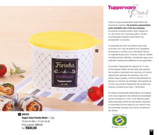 67
Todos os preços apresentados neste folheto são
meramente sugeridos. Os produtos apresentados
serão atendidos até o final dos estoques.
Os produtos ilustrados podem sofrer variação de
cor, de acordo com o processo gráfico. Os itens
de ambientação utilizados neste folheto não
acompanham os produtos.
A capacidade de todos os produtos pode variar
de acordo com o tipo de alimento e/ou ingrediente
armazenado ou contido, pois a densidade varia de
um ingrediente para outro. Contudo, todas as medidas
volumétricas foram definidas, considerando água como
parâmetro universal para referência de sua capacidade.
Os produtos Tupperware têm garantia de 10 anos
contra qualquer defeito de fabricação (esta garantia
não se aplica à decoração dos mesmos) e um serviço
especial para reposição de acessórios, tais como
tampas, alças e grades, conforme disponibilidade do
estoque no momento da solicitação. Esta garantia de
10 anos dos produtos Tupperware não se aplica aos
produtos cosméticos da marca – Nutrimetics.
Os direitos de publicação desta edição e de qualquer
outra marca registrada nela utilizada são propriedade
da Dart do Brasil Ind. e Com. Ltda. Nenhuma parte
desta publicação poderá ser reproduzida, arquivada
ou transmitida de forma alguma e por nenhum meio,
sem permissão expressa e por escrito da detentora
dos direitos.
800435
Tupper Caixa Farinha Bistrô - 1,8kg
18,2cm de diâm. x 13,3cm de alt.
Preço sugerido: R$60,80
Por: R$40,00
3
3
 