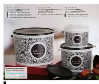 68
1º Nível • 801467
Com uma reunião de R$ 515,00 em vendas e
2 marcações, VOCÊ GANHA:
	 1 Tupper Caixa 1,2kg Sal #Ferasnacozinha
	 1 Tupper Caixa 1,4kg Açúcar #Ferasnacozinha
	 1 Tupper Caixa 700g Café #Ferasnacozinha
	 1 Tupper Redondinha 500ml Tomate #Ferasnacozinha
1
2
3
4
3º Nível • 801469
Com uma reunião de R$ 940,00 em
vendas e 2 marcações, VOCÊ GANHA:
Todos os produtos do 2º nível +
	 1 Tupper Caixa 2kg Feijão #Ferasnacozinha
	 1 Tupper Caixa 5kg Arroz #Ferasnacozinha
6
7
2º Nível • 801468
Com uma reunião de R$ 700,00 em vendas e 2
marcações, VOCÊ GANHA:
Todos os produtos do 1º nível +
	 1 Tupper Caixa 1,8kg Farinha #Ferasnacozinha5
7
6
1
Brinde de Agradecimento:
• 800848 - Descascador de Cítricos*
*cores diversas
 