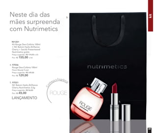 Neste dia das
mães surpreenda
com Nutrimetics
901201
Kit Rouge Deo-Colônia 100ml
+ NC Batom Hydra Brilliance
Cherry + Sacola Presenteável
Nutrimetics grátis
Preço sugerido: R$ 174,00 o kit
Por: R$ 155,00 o kit
4. 97036
Rouge Deo-Colônia 100ml
Floral Woody Frutal
Preço sugerido: R$ 149,00
Por: R$ 129,00
Con
heça a fragrância
kit
5. 97031
NC Batom Hydra Brilliance
Cherry Nutrimetics 3,5g
Preço sugerido: R$ 56,00
Por: R$ 45,00
LANÇAMENTO
4.
5.
3.
03
 