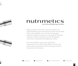 Chegou ao Brasil a Nutrimetics, marca de cosméticos da
Tupperware Brands, que está presente em países como Austrália,
França e Nova Zelândia. Com uma linha de maquiagem
soﬁsticada, fragrâncias exclusivas e o alto poder de hidratação
traduzido na essência do óleo de mais de 100 damascos,
a marca traz uma experiência de beleza que vai além.
Para o Dia das Mães, você encontra neste Vitrine
o lançamento do novo Batom Hydra Brilliance Cherry, além
de kits especiais e exclusivos para encantar quem você ama.
Surpreenda com Nutrimetics.
Nutrimetics.com.br
/NutrimeticsBrasilOficial
youtube.com/NutrimeticsBrasilOficial
@nutrimeticsbrasiloficial
Nutrimetics.com.br
/NutrimeticsBrasilOficial
youtube.com/NutrimeticsBrasilOficial
@nutrimeticsbrasiloficial
Nutrimetics.com.br
/NutrimeticsBrasilOficial
youtube.com/NutrimeticsBrasilOficial
@nutrimeticsbrasiloficial
Nutrimetics.com.br
/NutrimeticsBrasilOficial
youtube.com/NutrimeticsBrasilOficial
@nutrimeticsbrasiloficial
05
 
