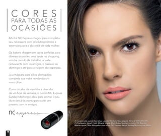 A modelo está usando Corretivo Líquido Medium, Base Líquida Mineral Matte Biscotti,
Pó Compacto Velvet Finish Mineral Maple, Blush Baked Júpiter no rosto. NC Express
Máscara para Cílios Alongadora nos olhos. NC Express Batom Sunday Morning nos lábios.
C O R E S
PARA TODAS AS
O C A S I Õ E S
A linha NC Express chegou para completar
seu nécessaire com produtos práticos e
essenciais para o dia a dia de toda mulher.
Os batons chegam em cores perfeitas para
diversas ocasiōes: uma tarde no shopping,
um dia corrido de trabalho, aquele
restaurante com os amigos, o passeio de
domingo e até para a viagem tão esperada.
Já a máscara para cílios alongadora
completa sua make revelando um
novo olhar.
Como o calor da manhã e a diversão
de um ﬁnal de semana, o batom NC Express
Sunday Morning é ideal para animar o seu
dia e deixá-la pronta para curtir um
passeio com os amigos.
14
 