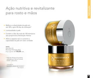 96993
Nutri-Rich Oil
Manteiga Hidratante 60ml
Preço sugerido: R$ 130,00 cada
* Teste de eﬁcácia do produto
realizado por Derma Consult
GmbH - Alemanha
hidratação
Ação nutritiva e revitalizante
para rosto e mãos
Melhora a elasticidade da pele em
até 38%, após 28 dias de utilização*
Luminosidade à pele
Contém o óleo de mais de 100 damascos
que proporciona hidratação intensa
Alivia o aspecto seco e aumenta a
capacidade da pele em reter umidade
21
 