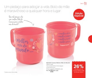 Um pedaço para adoçar a vida. Bolo de mãe
é maravilhoso a qualquer hora e lugar
802129 | Caneca Melhor Mãe do Mundo*
350ml cada
11,2 comprimento X 9,2 largura
X 8,9 altura (cm)
Preço sugerido: R$30,00 cada
Por: R$
22,00 cada
Que tal começar o dia
com o melhor Bolo de
Caneca para a melhor
mãe do mundo?
Edição
Especial
*Caneca vai ao micro-ondas
Servir
de desconto na
Caneca Melhor Mãe
do Mundo 350ml
26%
15
 