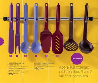 Lançamentos
1 | 802013 | Espátula Fina*
2 | 802014 | Garfo*
31 comprimento X 3,2 largura (cm)
3 | 802032 | Garfo Redondo*
4 | 802033 | Colher*
31,5 comprimento X 6,3 largura (cm)
R$
25,00 cada
5 | 802099 | Espátula Triangular*
6 | 802098 | Espátula*
31 comprimento X 6,7 largura (cm)
R$
30,00 cada
1 3 52 4 6
Agora sua coleção
de Utensílios 3 em 2
vai ficar completa
20
 