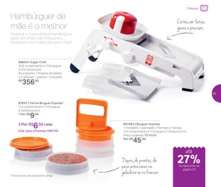 Preparar
Preparar o nosso próprio hambúrguer
deixa ele ainda mais fresquinho,
saudável e com sabor de quero mais!
Hambúrguer de
mãe é o melhor
801563 | Burguer Express
1 moldador, 1 prensador, 4 formas e 1 tampa
11,4 comprimento X 11,4 largura X 18 altura (cm)
Preço sugerido: R$ 60,00
Por: R$
45,00
87657 | Forma Burguer Express*
11,4 comprimento X 11,4 largura
X 2,8 altura (cm)
1 Por: R$
9,00
2 Por: R$
6,50 cada
Cód. para 2 Formas | 801741
89604 | Super Chef
35,9 comprimento X 14,6 largura
X 8,12 altura (cm)
Acompanha: 1 Protetor de dedos
e 2 lâminas: 1 plana e 1 ondulada
R$
356,00
Cortes em fatias
iguais e precisas
Depois de prontos, dá
para armazenar na
geladeira ou no freezer*Forma avulsa não acompanha tampa
até
de desconto na
página 23
27%
23
 