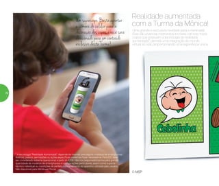 Uma grande e exclusiva novidade para a meninada!
Eles vão vivenciar momentos incríveis com os novos
copos que possuem a tecnologia de realidade
aumentada*, permite uma integração do mundo
virtual ao real, proporcionando uma experiência única.
Realidade aumentada
com a Turma da Mônica!
Um supercopo. Basta apontar
a câmera do celular para a
decoração dos copos e você será
direcionado para um conteúdo
exclusivo desta Turma!
© MSP
* A tecnologia “Realidade Aumentada”, depende de internet para alguns modelos de smartphones
Android, passos, permissões ou ações específicas podem se fazer necessários. Para IOS deve
ser considerado sistema operacional a partir do IOS8. Não nos responsabilizamos pela grande
quantidade de modelos de smartphones e configurações particulares, assim como suporte
técnico individual ou condições de perfeito funcionamento do aparelho utilizado pelo usuário.
Não disponível para Windows Phone.
32
 