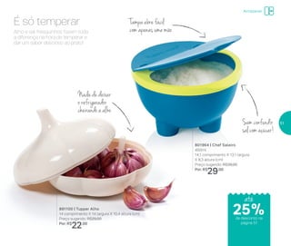 Armazenar
Sem confundir
sal com açúcar!
Nada de deixar
o refrigerador
cheirando a alho
Tampa abre fácil
com apenas uma mãoAlho e sal fresquinhos fazem toda
a diferença na hora de temperar e
dar um sabor delicioso ao prato!
É só temperar
891100 | Tupper Alho
14 comprimento X 14 largura X 10,4 altura (cm)
Preço sugerido: R$29,00
Por: R$
22,00
801964 | Chef Saleiro
450ml
14,1 comprimento X 13,1 largura
X 8,3 altura (cm)
Preço sugerido: R$39,00
Por: R$
29,00
até
de desconto na
página 51
25%
51
 