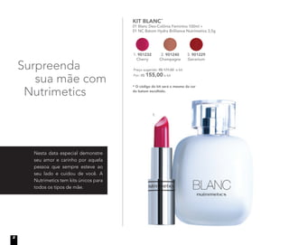 Surpreenda
sua mãe com
Nutrimetics
Nesta data especial demonstre
seu amor e carinho por aquela
pessoa que sempre esteve ao
seu lado e cuidou de você. A
Nutrimetics tem kits únicos para
todos os tipos de mãe.
KIT BLANC*
01 Blanc Deo-Colônia Feminina 100ml +
01 NC Batom Hydra Brilliance Nutrimetics 3,5g
* O código do kit será o mesmo da cor
do batom escolhido.
Preço sugerido: R$ 177,00 o kit
Por: R$ 155,00 o kit
1.
2. 901240
Champagne
1. 901232
Cherry
3. 901229
Geranium
2
 