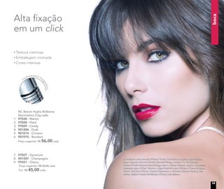 A modelo está usando Primer Facial, Corretivo Líquido Light/Claro,
Base Líquida Mineral Matte Biscotti/Bege médio, Pó Compacto
Velvet Finish Mineral Sand/Bege claro e Blush Baked Júpiter no rosto.
Máscara para Cílios Volume, Lápis Retrátil para Olhos à Prova d’água
Preto, Sombra Colour Impact Espresso e Sombra Baked Galaxy nos
olhos. Batom Hydra Brilliance Cherry nos lábios.
boca
7. 97027 - Geranium
8. 901207 - Champagne
9. 97031 - Cherry
Preço sugerido: R$ 56,00 cada
Por: R$ 45,00 cada
NC Batom Hydra Brilliance
Nutrimetics 3,5g cada
1. 97030 - Merlot
2. 97028 - Petal
3. 97029 - Candy
4. 901206 - Dusk
5. 901014 - Crimson
6. 901015 - Bourbon
Preço sugerido: R$ 56,00 cada
Textura cremosa
Embalagem cromada
Cores intensas
Alta ﬁxação
em um click
Fechamento ma
gnético
15
 