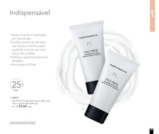 5. 96977
NC Primer Facial Nutrimetics 50ml cada
Preço sugerido: R$ 79,00 cada
Por: R$ 59,00 cada
Indispensável
Dermatologicamente testado
Ajuda a manter a maquiagem
por mais tempo
Contém extrato de damasco,
que hidrata e toniﬁca a pele
ajudando a manter seu nível
natural de umidade
Disfarça a aparência dos poros
dilatados
Formulação Oil-Free
pele
5.
OFF
25%
17
 